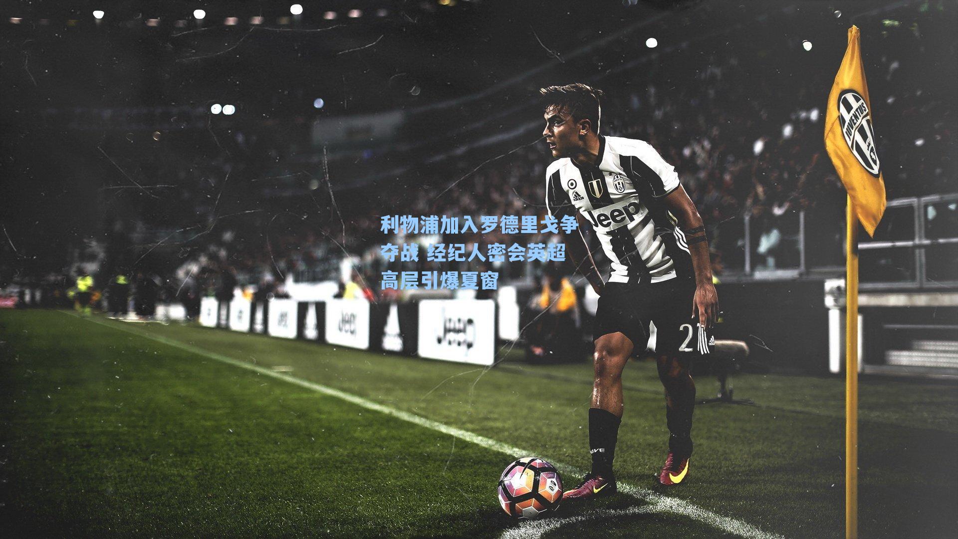 利物浦加入罗德里戈争夺战 经纪人密会英超高层引爆夏窗