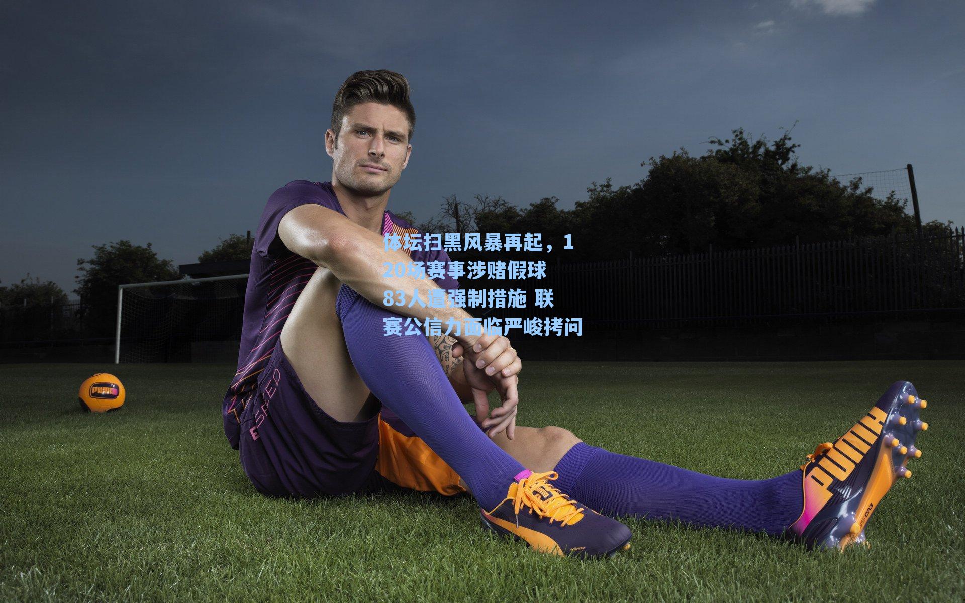 体坛扫黑风暴再起，120场赛事涉赌假球 83人遭强制措施 联赛公信力面临严峻拷问